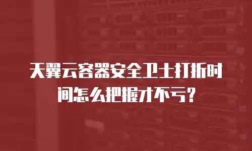 天翼云容器安全卫士打折时间怎么把握才不亏？