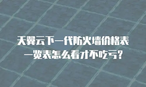 天翼云下一代防火墙价格表一览表怎么看才不吃亏？