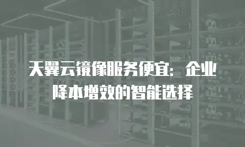 天翼云镜像服务便宜：企业降本增效的智能选择