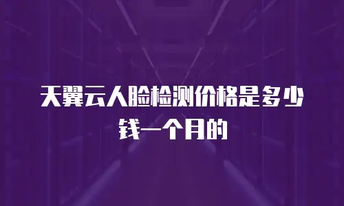 天翼云人脸检测价格是多少钱一个月的