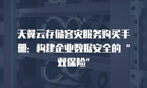 天翼云存储容灾服务购买手册：构建企业数据安全的&ldquo;双保险&rdquo;