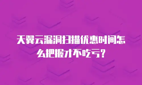 天翼云漏洞扫描优惠时间怎么把握才不吃亏？