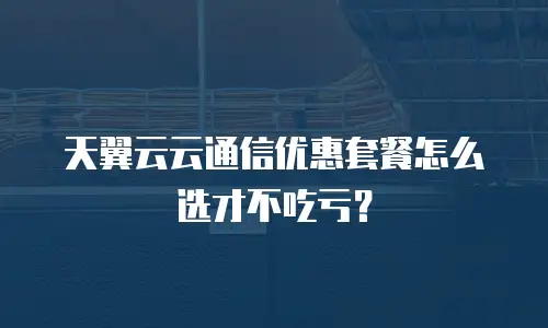 天翼云云通信优惠套餐怎么选才不吃亏？