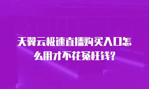 天翼云极速直播购买入口怎么用才不花冤枉钱？