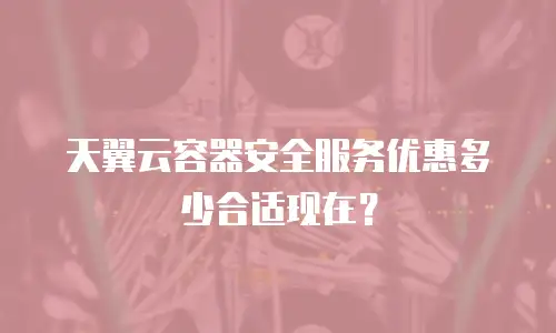 天翼云容器安全服务优惠多少合适现在？