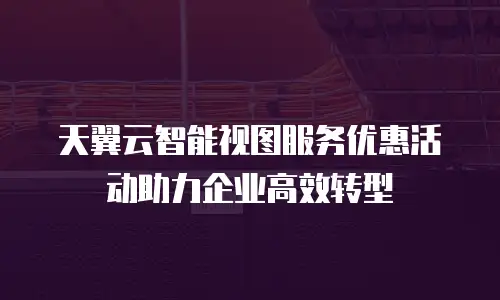 天翼云智能视图服务优惠活动助力企业高效转型