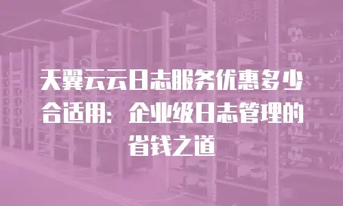 天翼云云日志服务优惠多少合适用：企业级日志管理的省钱之道
