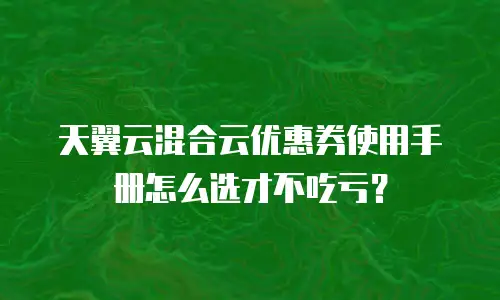 天翼云混合云优惠券使用手册怎么选才不吃亏？