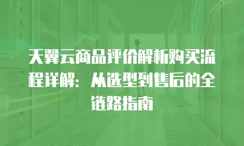 天翼云商品评价解析购买流程详解：从选型到售后的全链路指南