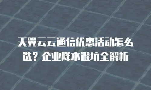 天翼云云通信优惠活动怎么选？企业降本避坑全解析