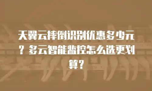 天翼云摔倒识别优惠多少元？多云智能监控怎么选更划算？