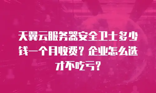 天翼云服务器安全卫士多少钱一个月收费？企业怎么选才不吃亏？