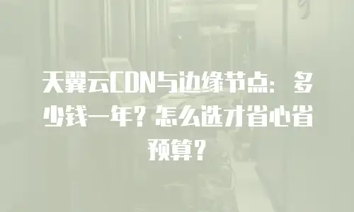 天翼云CDN与边缘节点：多少钱一年？怎么选才省心省预算？