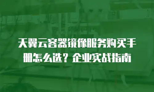 天翼云容器镜像服务购买手册怎么选？企业实战指南