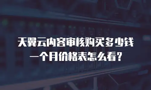 天翼云内容审核购买多少钱一个月价格表怎么看？
