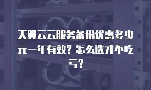 天翼云云服务备份优惠多少元一年有效？怎么选才不吃亏？