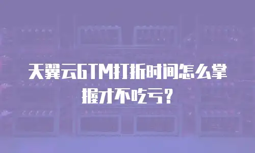 天翼云GTM打折时间怎么掌握才不吃亏？