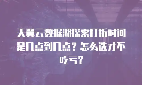 天翼云数据湖探索打折时间是几点到几点？怎么选才不吃亏？
