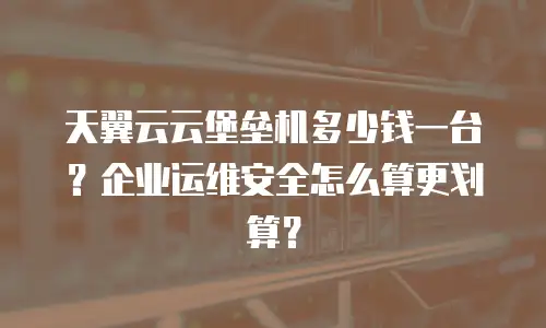 天翼云云堡垒机多少钱一台？企业运维安全怎么算更划算？