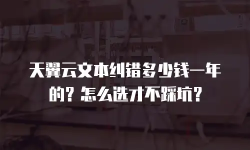 天翼云文本纠错多少钱一年的？怎么选才不踩坑？