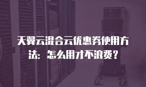 天翼云混合云优惠券使用方法：怎么用才不浪费？