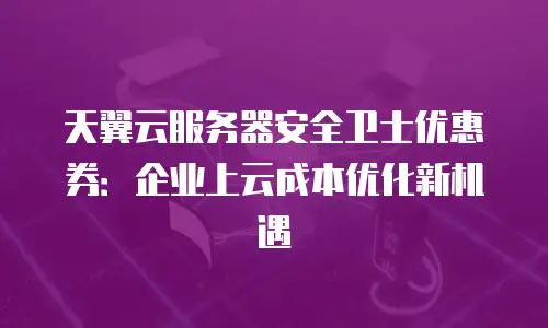 天翼云服务器安全卫士优惠券：企业上云成本优化新机遇