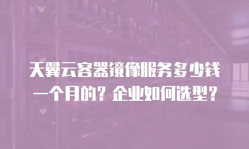 天翼云容器镜像服务多少钱一个月的？企业如何选型？