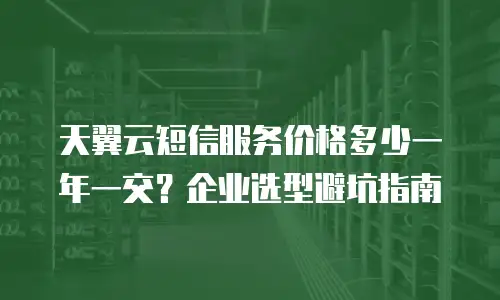天翼云短信服务价格多少一年一交？企业选型避坑指南