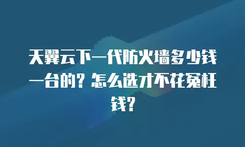 天翼云下一代防火墙多少钱一台的？怎么选才不花冤枉钱？