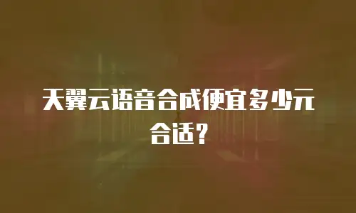 天翼云语音合成便宜多少元合适？