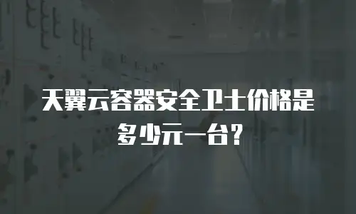 天翼云容器安全卫士价格是多少元一台？