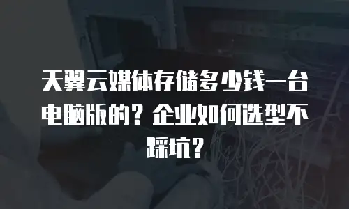 天翼云媒体存储多少钱一台电脑版的？企业如何选型不踩坑？
