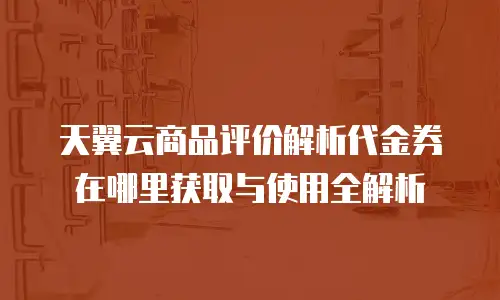 天翼云商品评价解析代金券在哪里获取与使用全解析