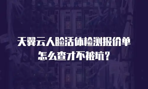 天翼云人脸活体检测报价单怎么查才不被坑？
