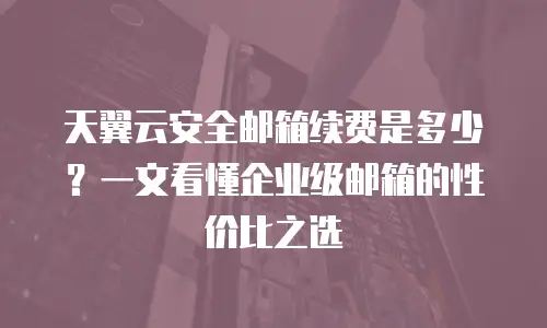 天翼云安全邮箱续费是多少？一文看懂企业级邮箱的性价比之选