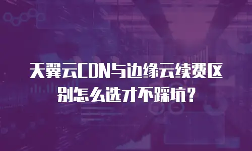 天翼云CDN与边缘云续费区别怎么选才不踩坑？