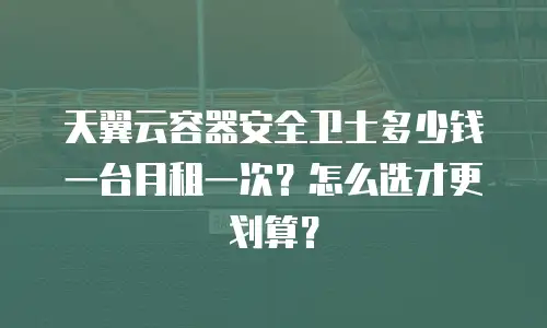 天翼云容器安全卫士多少钱一台月租一次？怎么选才更划算？