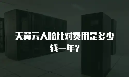 天翼云人脸比对费用是多少钱一年？