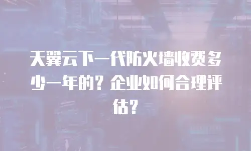 天翼云下一代防火墙收费多少一年的？企业如何合理评估？