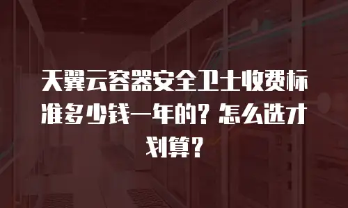 天翼云容器安全卫士收费标准多少钱一年的？怎么选才划算？