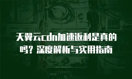 天翼云cdn加速返利是真的吗？深度解析与实用指南