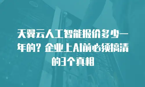 天翼云人工智能报价多少一年的？企业上AI前必须搞清的3个真相