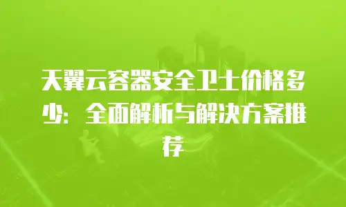 天翼云容器安全卫士价格多少：全面解析与解决方案推荐
