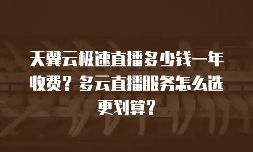 天翼云极速直播多少钱一年收费？多云直播服务怎么选更划算？
