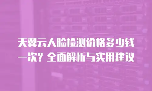天翼云人脸检测价格多少钱一次？全面解析与实用建议