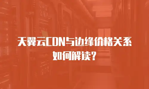天翼云CDN与边缘价格关系如何解读？