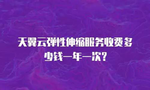 天翼云弹性伸缩服务收费多少钱一年一次？