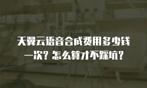 天翼云语音合成费用多少钱一次？怎么算才不踩坑？