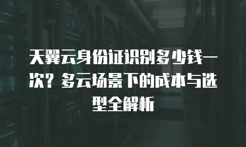 天翼云身份证识别多少钱一次？多云场景下的成本与选型全解析