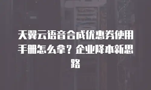 天翼云语音合成优惠券使用手册怎么拿？企业降本新思路